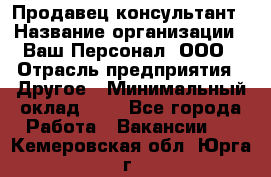 Продавец-консультант › Название организации ­ Ваш Персонал, ООО › Отрасль предприятия ­ Другое › Минимальный оклад ­ 1 - Все города Работа » Вакансии   . Кемеровская обл.,Юрга г.